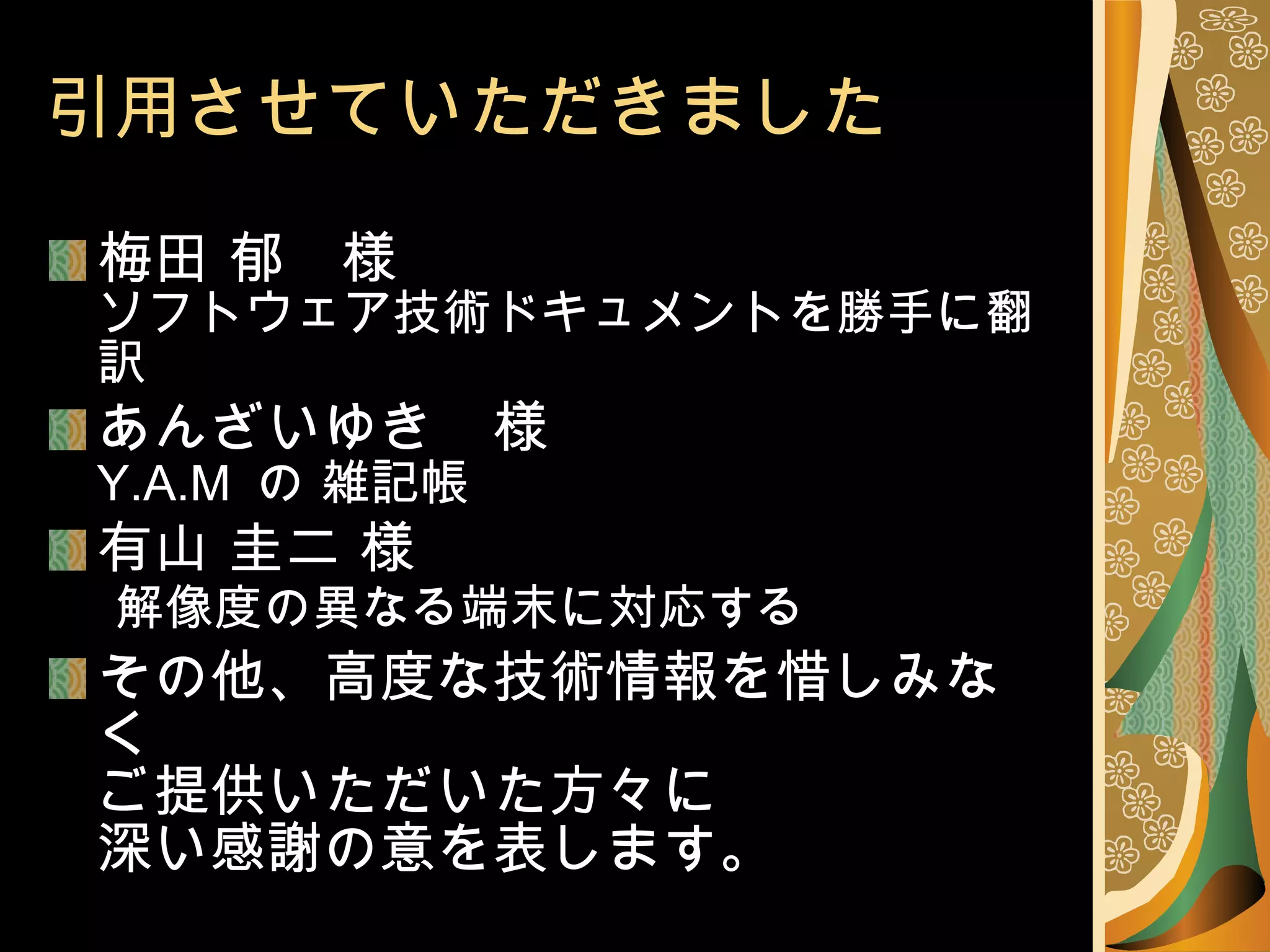 引用させていただきました 梅田 郁　様 ソフトウェア技術ドキュメントを勝手に翻訳 あんざいゆき　様 Y.A.M  の 雑記帳 有山 圭二 様   解像度の異なる端末に対応する その他、高度な技術情報を惜しみなく ご提供いただいた方々に 深い感謝の意を表します。 
