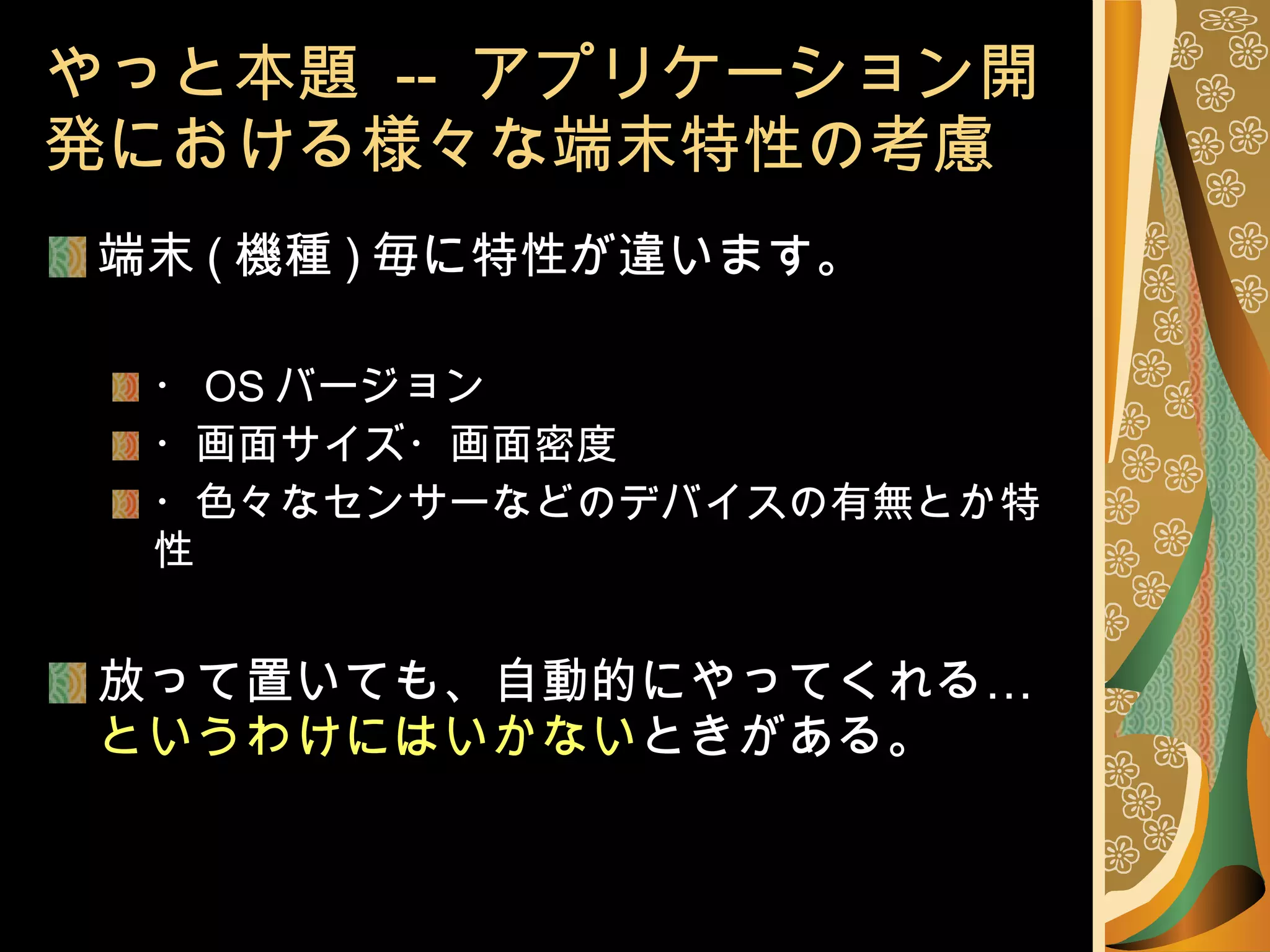 やっと本題  --  アプリケーション開発における様々な端末特性の考慮 端末 ( 機種 ) 毎に特性が違います。 ・ OS バージョン ・画面サイズ・画面密度 ・色々なセンサーなどのデバイスの有無とか特性 放って置いても、自動的にやってくれる… というわけにはいかない ときがある。 