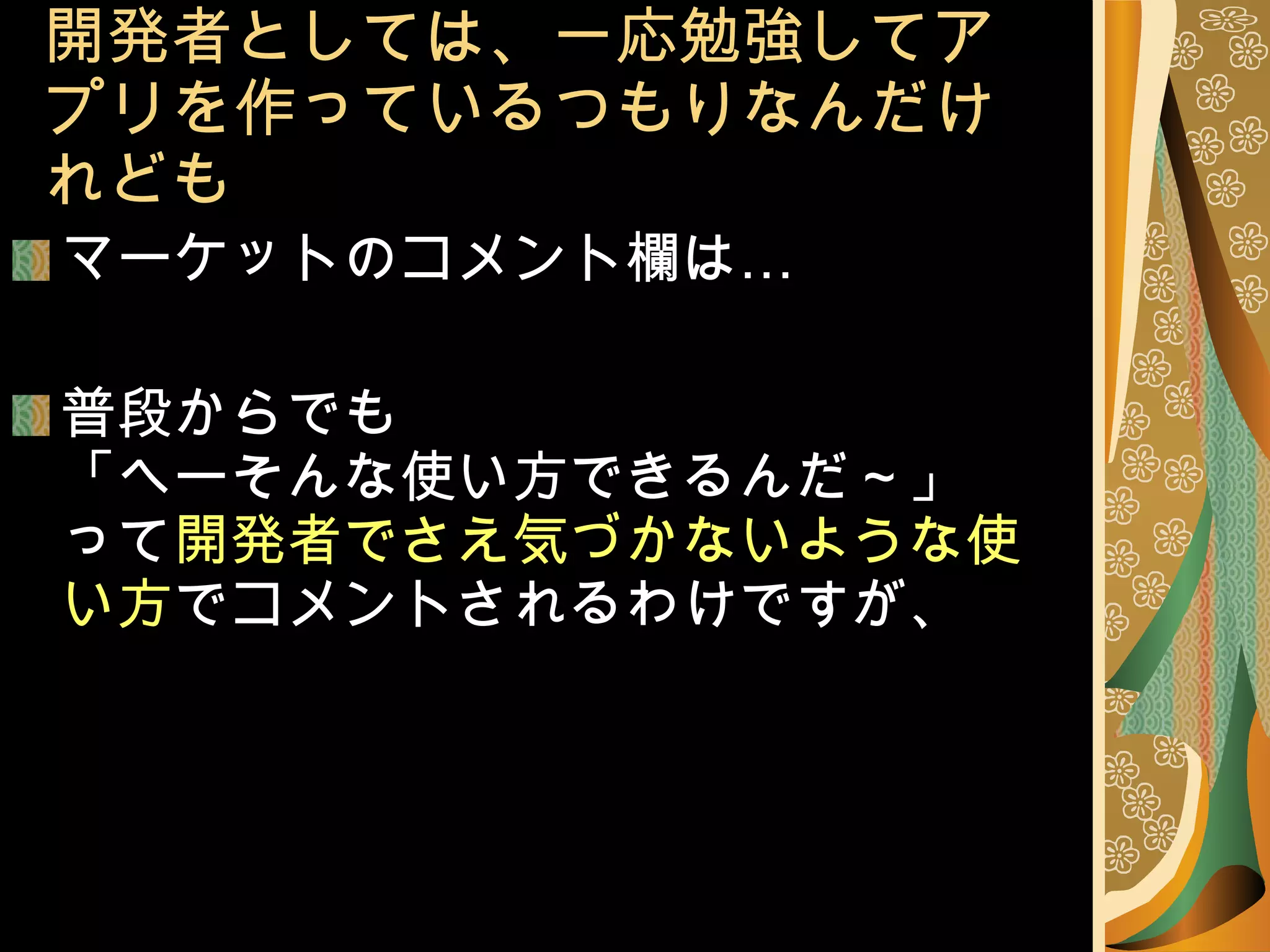 開発者としては、一応勉強してアプリを作っているつもりなんだけれども マーケットのコメント欄は… 普段からでも 「へーそんな使い方できるんだ～」 って 開発者でさえ気づかないような使い方 でコメントされるわけですが、 