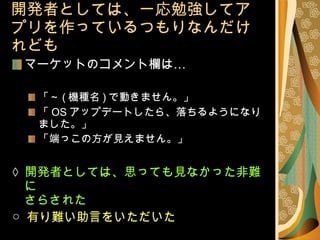 開発者としては、一応勉強してアプリを作っているつもりなんだけれども マーケットのコメント欄は… 「～ ( 機種名 ) で動きません。」 「 OS アップデートしたら、落ちるようになりました。」 「端っこの方が見えません。」 ×   開発者としては、思っても見なかった非難に さらされた ○  有り難い助言をいただいた 