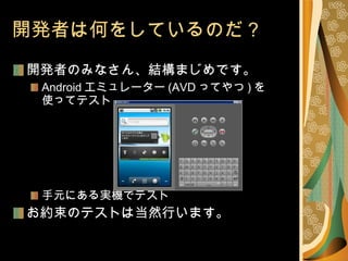 開発者は何をしているのだ？ 開発者のみなさん、結構まじめです。 Android エミュレーター (AVD ってやつ ) を 使ってテスト 手元にある実機でテスト お約束のテストは当然行います。 