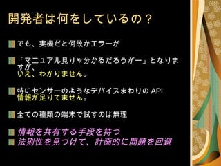 開発者は何をしているの？ でも、実機だと何故かエラーが 「マニュアル見りゃ分かるだろうがー」となりますが、 いえ、わかりません 。 特にセンサーのようなデバイスまわりの API 情報が足りてません 。 全ての種類の端末で試すのは無理 情報を共有する手段を持つ 法則性を見つけて、計画的に問題を回避 