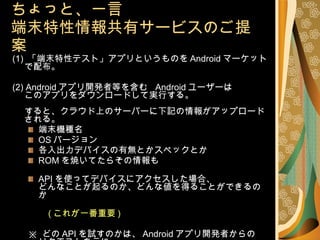 ちょっと、一言 端末特性情報共有サービスのご提案 (1)  「端末特性テスト」アプリというものを Android マーケットで配布。 (2) Android アプリ開発者等を含む  Android ユーザーは このアプリをダウンロードして実行する。 すると、クラウド上のサーバーに下記の情報がアップロードされる。 端末機種名 OS バージョン 各入出力デバイスの有無とかスペックとか ROM を焼いてたらその情報も API を使ってデバイスにアクセスした場合、 どんなことが起るのか、どんな値を得ることができるのか 　　 ( これが一番重要 ) ※  どの API を試すのかは、 Android アプリ開発者からの リクエストを元に 