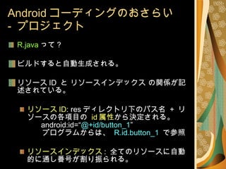 Android コーディングのおさらい -  プロジェクト R.java って？ ビルドすると自動生成される。 リソース ID  と リソースインデックス の関係が記述されている。 リソース ID : res ディレクトリ下のパス名  +  リソースの各項目の  id 属性 から決定される。   android:id=“ @+id/button_1 ” 　　プログラムからは、  R.id.button_1  で参照 リソースインデックス :  全てのリソースに自動的に通し番号が割り振られる。 