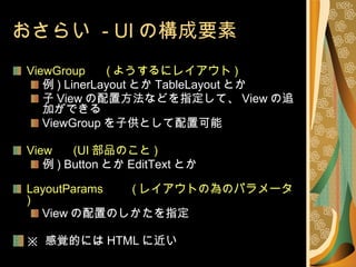 おさらい  - UI の構成要素 ViewGroup 　  ( ようするにレイアウト ) 例 ) LinerLayout とか TableLayout とか 子 View の配置方法などを指定して、 View の追加ができる  ViewGroup を子供として配置可能 View 　  (UI 部品のこと ) 例 ) Button とか EditText とか LayoutParams 　　 ( レイアウトの為のパラメータ ) View の配置のしかたを指定 ※  感覚的には HTML に近い 