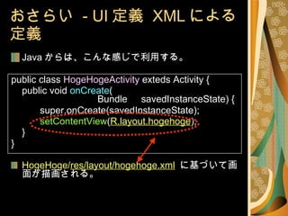 おさらい  - UI 定義  XML による定義 Java からは、こんな感じで利用する。 public class  HogeHogeActivity  exteds Activity { public void  onCreate ( Bundle 　 savedInstanceState) { super.onCreate(savedInstanceState); setContentView ( R.layout.hogehoge ); 　 } } HogeHoge/ res/layout/hogehoge.xml   に基づいて画面が描画される。 