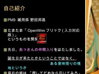 自己紹介 PM9  雑用係 野田邦昌 たまたま「 OpenWnn フリック ( 入力対応版 ) 」 というものを開発 先日、 おっさんの仲間入り をはたしました。 誕生日が来たとかということではなく、 　　　　　　　　　　　　 ある意味悟りの境地というか 座右の銘は 「押してだめなら引いてみろ」 