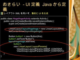 おさらい  - UI 定義  Java から定義 レイアウト XML を用いず、 動的に UI を生成 public class  HogeHogeActivity  extends Activity { public void onCreate(Bundle savedInstanceState) { super.onCreate(savedInstanceState); LinearLayout  layoutHogehoge  = new LinearLayout(this); setContentView( layoutHogehoge ); Button  button1  = new Button(this); button1 .setText("Button"); layoutHogehoge .addView(   button1 ,   new  LinearLayout.LayoutParams ( ViewGroup.LayoutParams.WRAP_CONTENT,  ViewGroup.LayoutParams.WRAP_CONTENT)); } } 