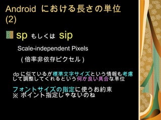 Android  における長さの単位 (2) sp   もしくは  sip   Scale-independent Pixels     ( 倍率非依存ピクセル ) dp に似ているが 標準文字サイズ という情報も 考慮 して調整してくれるという 何か良い具合 な単位 フォントサイズの指定 に使うお約束 ※ ポイント指定じゃないのね 