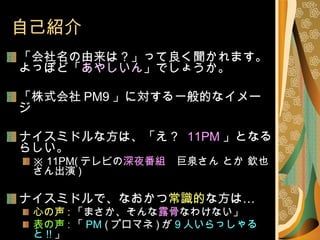 自己紹介 「会社名の由来は？」って良く聞かれます。 よっぽど「 あやしいん 」でしょうか。 「株式会社 PM9 」に対する一般的なイメージ ナイスミドルな方は、「え？   11PM 」となるらしい。 ※  11PM( テレビの 深夜番組 　巨泉さん とか 欽也さん出演 ) ナイスミドルで、なおかつ 常識的 な方は… 心の声 : 「まさか、そんな 露骨 なわけない」 表の声 : 「 PM  ( プロマネ ) が 9 人いらっしゃると !! 」 心の声 : 「けっ　 ハッタリが ! 」となる傾向にあります 