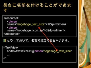 <resource> < dimen   name=" hogehoge_text_size ">12sp</dimen> < dimen   name="hogehoge_icon_sp">32dp</dimen> </resource> とやっておいて、名前で指定できちゃいます。 <TextView android:textSize="@ dimen / hogehoge_text_size " ... /> 長さに名前を付けることができます 