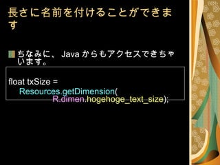 長さに名前を付けることができます ちなみに、 Java からもアクセスできちゃいます。 float txSize =   Resources.getDimension ( R.dimen . hogehoge_text_size ); 