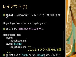 レイアウト (1) 基本は、 res/layout  下にレイアウト用 XML を置く HogeHoge / res / layout / hogehoge.xml ところで、 魔法のようなことが … HogeHoge / res layout hogehoge.xml layout -xlarge hogehoge.xml  <=   ここにレイアウト用 XML を置くと… 画面サイズが 7inch ( つまり xlarge ) のタブレットだと こちらのレイアウトが… 