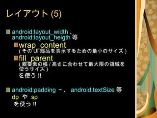 レイアウト (5) android:layout_width 、 android:layout_heigth 等 wrap_content ( その UI 部品を表示するための最小のサイズ ) fill_parent ( 親要素の幅 / 高さに合わせて最大限の領域を使うサイズ ) 　　を使う !! android:padding ～ 、 android:textSize 等 dp  や  sp を使う !! 