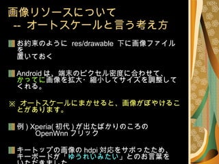画像リソースについて   --  オートスケールと言う考え方 お約束のように  res/drawable  下に画像ファイルを 置いておく Android は、端末のピクセル密度に合わせて、 かってに 画像を拡大・縮小してサイズを調整してくれる。 ※  オートスケールにまかせると、画像がぼやけることがあります。 例 ) Xperia( 初代 ) が出たばかりのころの 　　  OpenWnn フリック キートップの画像の hdpi 対応をサボったため、 キーボードが「 ゆうれいみたい 」とのお言葉を いただきました。 