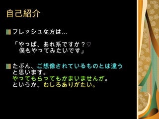 自己紹介 フレッシュな方は… 「やっぱ、あれ系ですか ?  ♡   　 僕もやってみたいです」 たぶん、 ご想像されているものとは違う と思います。 やってもらってもかまいませんが 。 というか、 むしろありがたい。 
