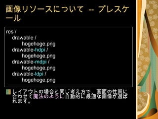 画像リソースについて  --  プレスケール res / drawable / hogehoge.png drawable -hdpi  / hogehoge.png drawable -mdpi  / hogehoge.png drawable -ldpi  / hogehoge.png レイアウトの場合と同じ考え方で、画面の性質に合わせて 魔法のように 自動的に最適な画像が選ばれます。 