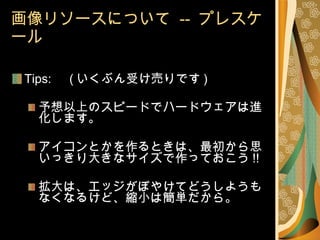 画像リソースについて  --  プレスケール Tips: 　 ( いくぶん受け売りです ) 予想以上のスピードでハードウェアは進化します。 アイコンとかを作るときは、最初から思いっきり大きなサイズで作っておこう !! 拡大は、エッジがぼやけてどうしようもなくなるけど、縮小は簡単だから。 