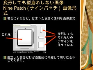 場合によるけど、はまったら凄く便利な画像形式 指定した部分だけが自動的に伸縮して周りに合わせてくれる。 変形しても型崩れしない画像 Nine Patch ( ナインパッチ )  画像形式 変形しても それなりの デザインを 保っている これを 