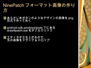 NinePatch フォーマット画像の作り方 あらかじめボタンのようなデザインの画像を png 形式で作っておく android-sdk-windows\tools 下にある  draw9patch.bat をダブルクリック エディタが立ち上がるので、 先の画像をドラッグ & ドロップ 