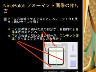 NinePatch フォーマット画像の作り方 上下左右の端 1 ライン分のところにエディタを使って黒いラインを引く 上 と 左 の端に引いた黒の部分が、自動的に 引き伸 ばされるところ 下 と 右 の端に引いた黒の部分が、 コンテンツ領域 ( ラベル文字列が乗っかる部分 ) 