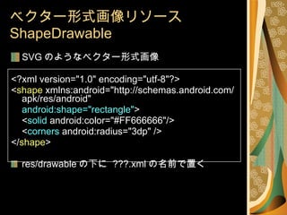 ベクター形式画像リソース  ShapeDrawable SVG のようなベクター形式画像 <?xml version="1.0" encoding="utf-8"?> < shape  xmlns:android="http://schemas.android.com/apk/res/android" android:shape="rectangle" > < solid  android:color="#FF666666"/> < corners  android:radius="3dp" /> </ shape > res/drawable の下に  ???.xml の名前で置く 