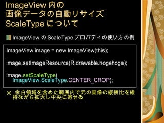 ImageView 内の 画像データの自動リサイズ ScaleType について ImageView の ScaleType プロパティの使い方の例 ImageView image = new ImageView(this); image.setImageResource(R.drawable.hogehoge); image. setScaleType ( ImageView.ScaleType . CENTER_CROP ); ※  余白領域を含めた範囲内で元の画像の縦横比を維持ながら拡大し中央に寄せる 