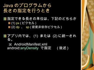 Java のプログラムから 長さの指定を行うとき 指定できる長さの単位は、下記のどちらか (1)  px  ( ピクセル ) (2)  dp   、  sp  ( 密度非依存ピクセル ) アプリ内では、 (1)  または  (2) に統一される。 　 ※  AndroidManifest.xml android: anyDensity  で指定 　 ( 後述 ) 