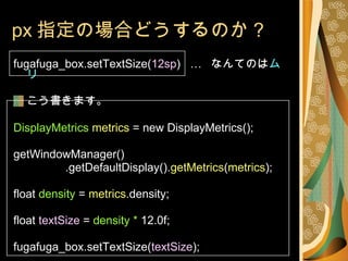 px 指定の場合どうするのか？ fugafuga_box.setTextSize( 12sp )  …  なんてのは ムリ こう書きます。 DisplayMetrics   metrics  = new DisplayMetrics(); getWindowManager() .getDefaultDisplay(). getMetrics ( metrics );  float  density  =  metrics .density; float  textSize  =  density *  12.0f; fugafuga_box.setTextSize( textSize ); 