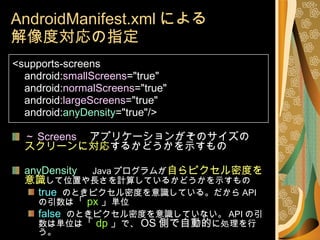 AndroidManifest.xml による 解像度対応の指定 <supports-screens android: smallScreens ="true" android: normalScreens ="true" android: largeScreens ="true" android: anyDensity ="true"/> ～ Screens 　アプリケーションがそのサイズの スクリーンに対応 するかどうかを示すもの anyDensity 　 Java プログラムが 自らピクセル密度を意識 して位置や長さを計算しているかどうかを示すもの true   のときピクセル密度を意識している。だから API の引数は 「 px 」 単位 false   のときピクセル密度を意識していない。 API の引数は単位は 「 dp 」 で、 OS 側で自動的 に処理を行う。 
