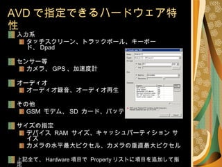 AVD で指定できるハードウェア特性 入力系 タッチスクリーン、トラックボール、キーボード、 Dpad センサー等 カメラ、 GPS 、加速度計 オーディオ オーディオ録音、オーディオ再生 その他 GSM  モデム、 SD  カード、バッテリ サイズの指定 デバイス  RAM  サイズ、キャッシュパーティション サイズ カメラの水平最大ピクセル、カメラの垂直最大ピクセル 上記全て、 Hardware 項目で  Property リストに項目を追加して指定 