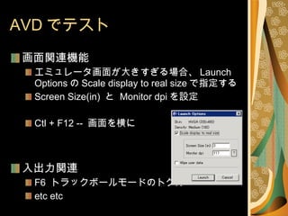 AVD でテスト 画面関連機能 エミュレータ画面が大きすぎる場合、 Launch Options の Scale display to real size で指定する Screen Size(in)  と  Monitor dpi を設定 Ctl + F12 --  画面を横に 入出力関連 F6  トラックボールモードのトグル etc etc 