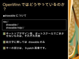 OpenWnn ではどうやっているのか？ ■ drawable について res / drawable / drawable-hdpi / キートップデザイン等、オートスケールでごまかせないものは、それぞれ用意 絵文字に関しては  drawable のみ キーの部分は、 9-patch 画像です。 