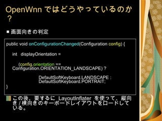 OpenWnn ではどうやっているのか？ ■ 画面向きの判定 public void  onConfigurationChanged (Configuration  config ) { int  displayOrientation =   ( config . orientation  ==  Configuration.ORIENTATION_LANDSCAPE) ?  DefaultSoftKeyboard.LANDSCAPE :  DefaultSoftKeyboard.PORTRAIT; } この後、要するに  LayoutInflater  を使って、縦向き / 横向きのキーボードレイアウトをロードしている。 