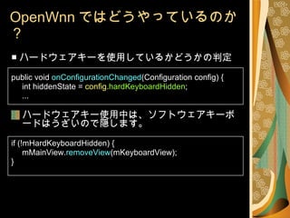OpenWnn ではどうやっているのか？ ■ ハードウェアキーを使用しているかどうかの判定 public void  onConfigurationChanged (Configuration config) { int hiddenState =  config . hardKeyboardHidden ; ... ハードウェアキー使用中は、ソフトウェアキーボードはうざいので隠します。 if (!mHardKeyboardHidden) { mMainView. removeView (mKeyboardView); } 