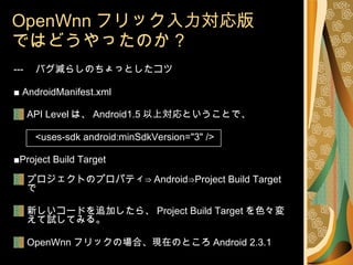 OpenWnn フリック入力対応版 ではどうやったのか？ --- 　バグ減らしのちょっとしたコツ ■  AndroidManifest.xml API Level は、 Android1.5 以上対応ということで、 <uses-sdk android:minSdkVersion="3" /> ■ Project Build Target プロジェクトのプロパティ⇒ Android⇒Project Build Target で 新しいコードを追加したら、 Project Build Target を色々変えて試してみる。 OpenWnn フリックの場合、現在のところ Android 2.3.1 
