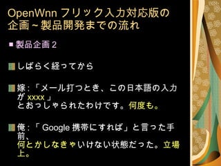 OpenWnn フリック入力対応版の 企画～製品開発までの流れ ■ 製品企画 2 しばらく経ってから 嫁 : 「メール打つとき、この日本語の入力が xxxx 」 とおっしゃられたわけです。 何度も。 俺 : 「 Google 携帯にすれば」と言った手前、 何とかしなきゃ いけない状態だった。 立場上。 