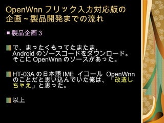 OpenWnn フリック入力対応版の 企画～製品開発までの流れ ■ 製品企画 3 で、まったくもってたまたま、 Android のソースコードをダウンロード。 そこに OpenWnn のソースがあった。 HT-03A の日本語 IME  イコール  OpenWnn のことだと思い込んでいた俺は、「 改造しちゃえ 」と思った。 以上 