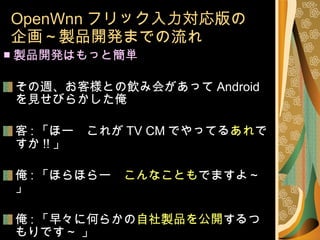 OpenWnn フリック入力対応版の 企画～製品開発までの流れ ■ 製品開発はもっと簡単 その週、お客様との飲み会があって Android を見せびらかした俺 客 : 「ほー　これが TV CM でやってる あれ ですか !! 」 俺 : 「ほらほらー　 こんなことも でますよ～」 俺 : 「早々に何らかの 自社製品を公開 するつもりです～ 」 