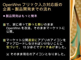 OpenWnn フリック入力対応版の 企画～製品開発までの流れ ■ 製品開発はもっと簡単 で、家に帰って 酔った勢い のまま OpenWnn を改造、そのままマーケットに公開。 マーケット公開 直前に アプリのアイコンを アップロードしなければいけないことに 気づいて 、 15 分ほどで デッチあげ ました。 ※ そのまま現在のアイコンとなりました。 