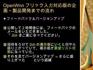 OpenWnn フリック入力対応版の企画～製品開発までの流れ ■ フィードバック＆バージョンアップ 公開して 2 時間後には、フィードバックのメールをいただきました。 「 2ch をご覧になってください 」 招待をうけて 2ch の掲示板 にいくと 何やら盛り上がって いて、掲示板が 要望リスト状態 になっていた。 それを見てバージョンアップ ⇒ さらに盛り上がった 　　という経緯 