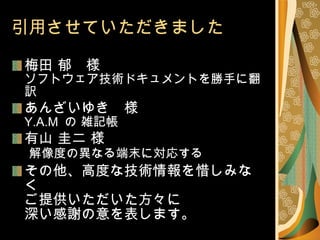 引用させていただきました 梅田 郁　様 ソフトウェア技術ドキュメントを勝手に翻訳 あんざいゆき　様 Y.A.M  の 雑記帳 有山 圭二 様   解像度の異なる端末に対応する その他、高度な技術情報を惜しみなく ご提供いただいた方々に 深い感謝の意を表します。 