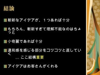 結論 斬新なアイデアが、 1 つあれば十分 もちろん、斬新すぎて理解不能なのはちょっと 小奇麗であれば十分 違和感を感じる部分をコツコツと直していく 　　… ここ結構 重要 アイデアはお客さんがくれる 
