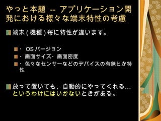 やっと本題  --  アプリケーション開発における様々な端末特性の考慮 端末 ( 機種 ) 毎に特性が違います。 ・ OS バージョン ・画面サイズ・画面密度 ・色々なセンサーなどのデバイスの有無とか特性 放って置いても、自動的にやってくれる… というわけにはいかない ときがある。 