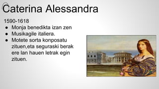 Caterina Alessandra
1590-1618
● Monja benedikta izan zen
● Musikagile italiera.
● Motete sorta konposatu
zituen,eta seguraski berak
ere lan hauen letrak egin
zituen.
 