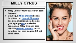 ● Miley Cyrus 1992ko azaroaren 23an
jaio zen.
● Gaur egun Miley Stewart bezala
jarraitzen du, Hannah Montana
telebistan hasi zena eta bera da
gaur egungo pop-musikako
sentsazioa. Miley Cyrusek bere
bizitzan Hannah Montana bezala
jarraitzen du, bere izenean CD bat
eduki arren.
MILEY CYRUS
 