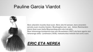 Bere aitarekin musika ikasi zuen. Bere aita hil zenean, bere amarekin
jarraitu zuen musika ikasten. Musikagilea izan zen. Anton Reicharekin
piano ikasi zuen baita Meynsenbeg-ekin eta Lizt-ekin.
Bere lehenengo kontzertua izan zen Bruselazen (1827) eta bera agertu zen
lehenengo aldiz Londresen (1839). Irakaskuntza metodo bat sortu zuen.
ERIC ETA NEREA
Pauline Garcia Viardot
 