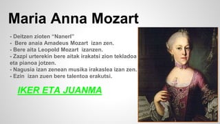 Maria Anna Mozart
- Deitzen zioten “Nanerl”
- Bere anaia Amadeus Mozart izan zen.
- Bere aita Leopold Mozart izanzen.
- Zazpi urterekin bere aitak irakatsi zion tekladoa
eta pianoa jotzen.
- Nagusia izan zenean musika irakaslea izan zen.
- Ezin izan zuen bere talentoa erakutsi.
IKER ETA JUANMA
 