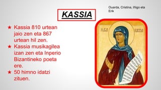 KASSIA
★ Kassia 810 urtean
jaio zen eta 867
urtean hil zen.
★ Kassia musikagilea
izan zen eta Inperio
Bizantineko poeta
ere.
★ 50 himno idatzi
zituen.
Ouarda, Cristina, Iñigo eta
Erik
 