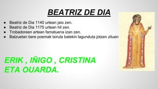 BEATRIZ DE DIA
● Beatriz de Dia 1140 urtean jaio zen.
● Beatriz de Dia 1175 urtean hil zen.
● Trobadoreen artean famatuena izan zen.
● Batzuetan bere poemak txirula batekin lagunduta jotzen zituen.
ERIK , IÑIGO , CRISTINA
ETA OUARDA.
 